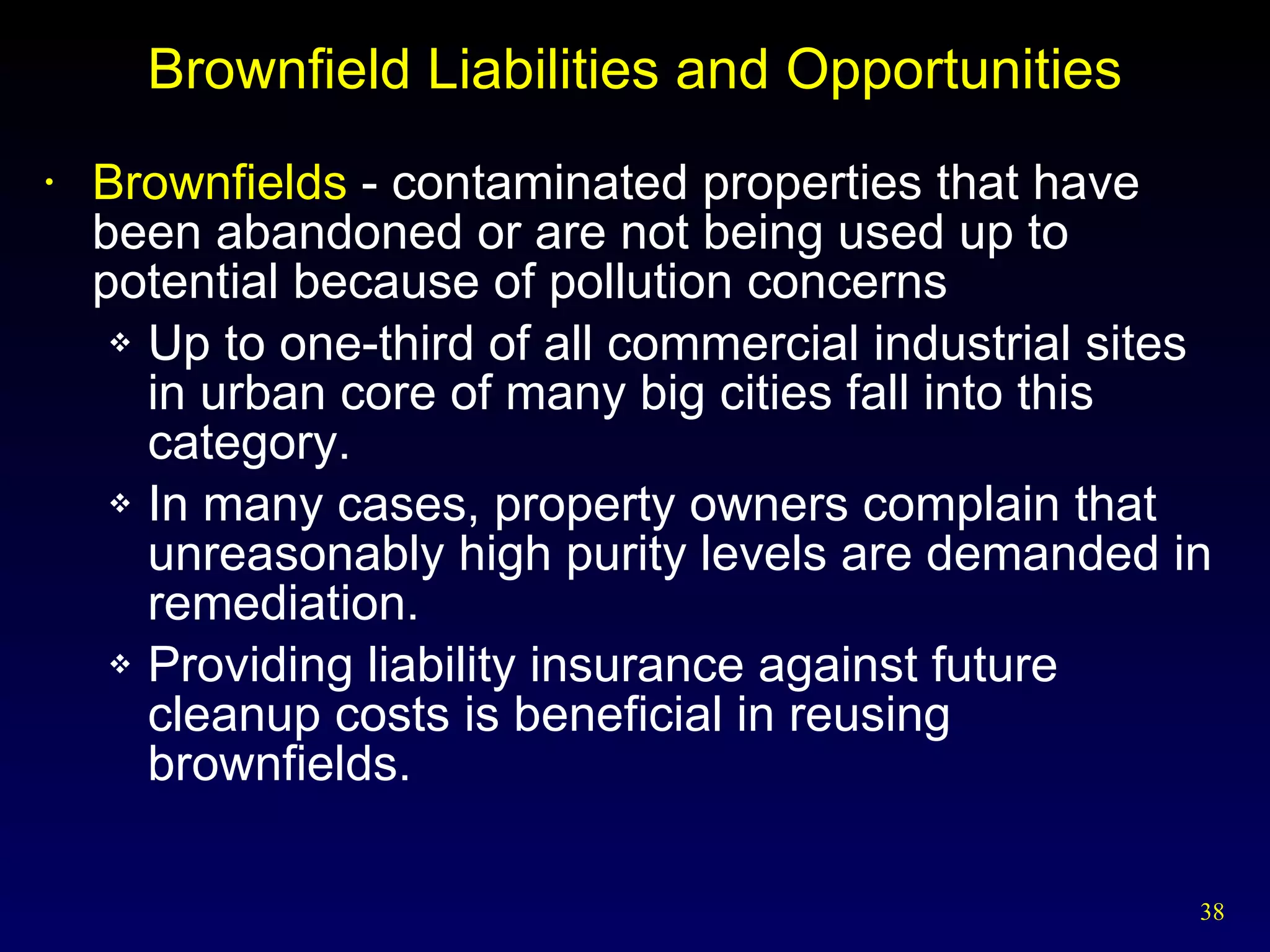 Brownfield Liabilities and Opportunities Brownfields  - contaminated properties that have been abandoned or are not being used up to potential because of pollution concerns Up to one-third of all commercial industrial sites in urban core of many big cities fall into this category. In many cases, property owners complain that unreasonably high purity levels are demanded in remediation. Providing liability insurance against future cleanup costs is beneficial in reusing brownfields. 