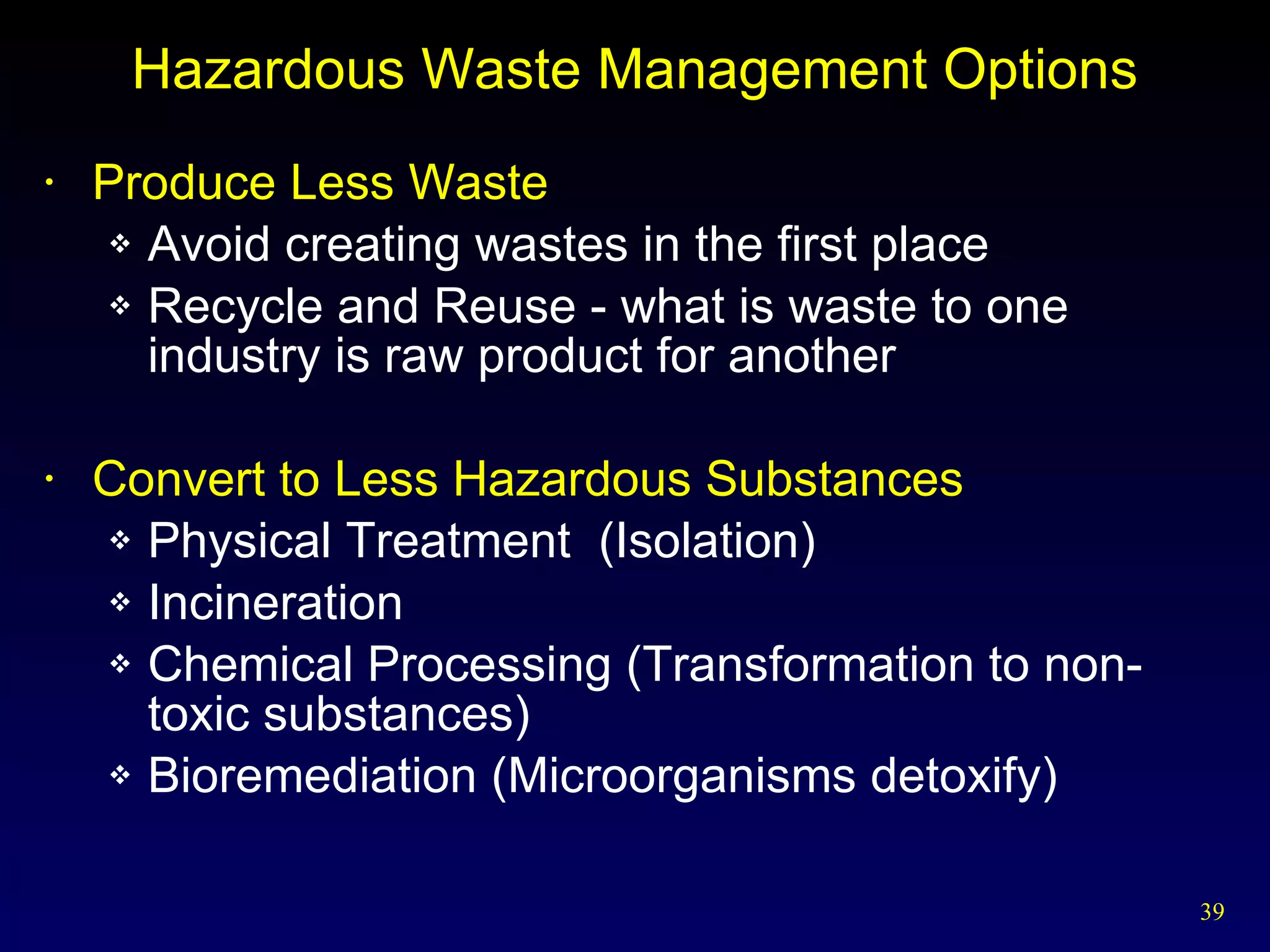 Hazardous Waste Management Options Produce Less Waste Avoid creating wastes in the first place Recycle and Reuse - what is waste to one industry is raw product for another Convert to Less Hazardous Substances Physical Treatment  (Isolation) Incineration  Chemical Processing (Transformation to non-toxic substances) Bioremediation (Microorganisms detoxify) 