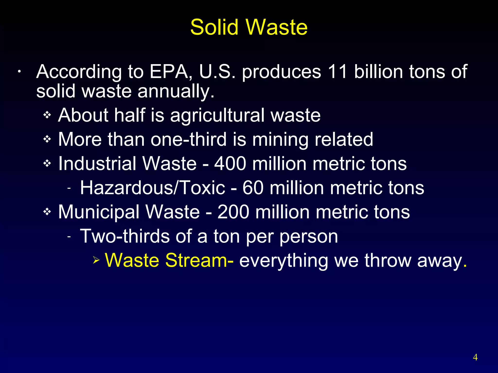Solid Waste According to EPA, U.S. produces 11 billion tons of solid waste annually. About half is agricultural waste More than one-third is mining related Industrial Waste - 400 million metric tons Hazardous/Toxic - 60 million metric tons Municipal Waste - 200 million metric tons Two-thirds of a ton per person Waste Stream-  everything we throw away . 
