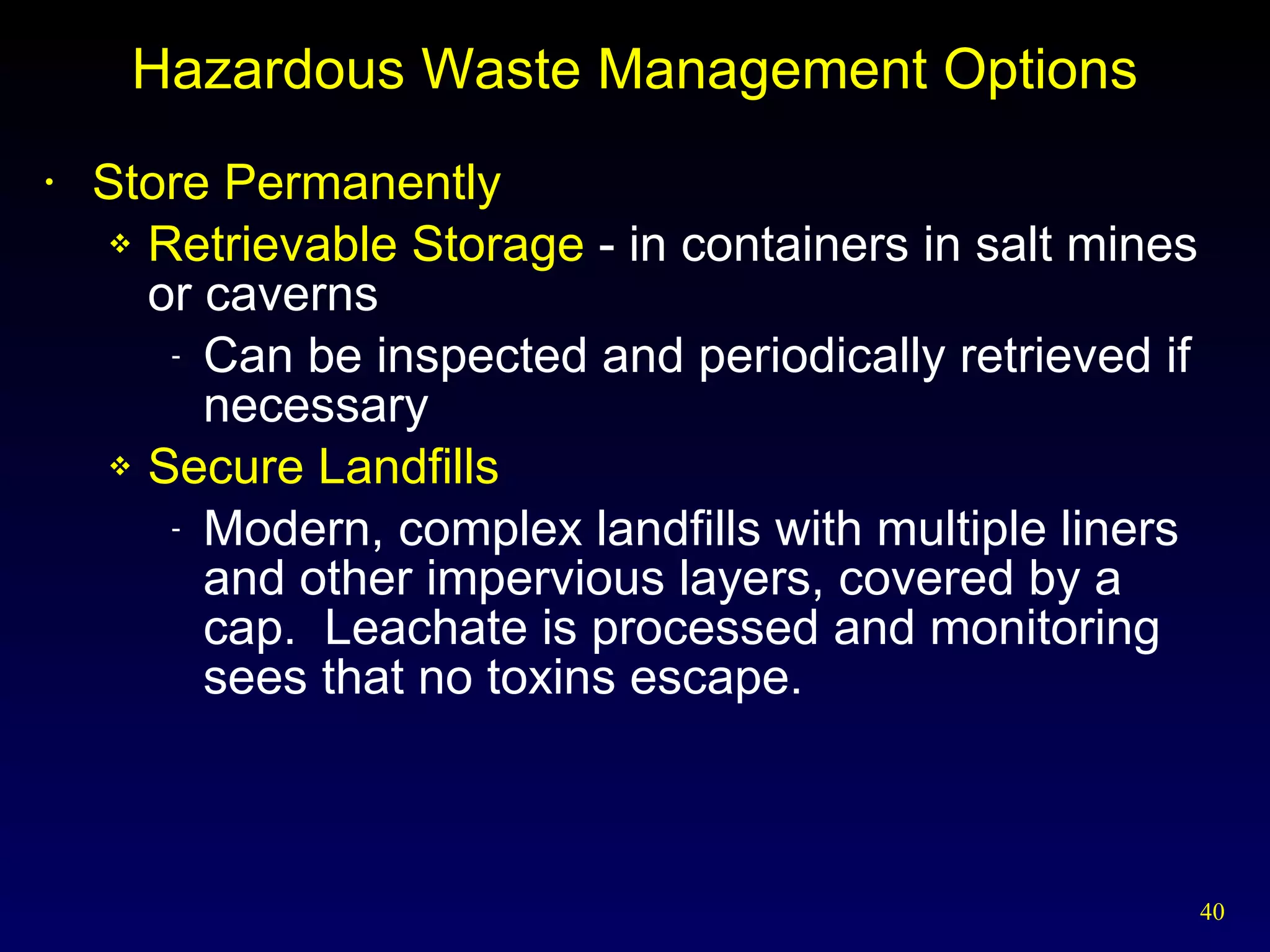 Hazardous Waste Management Options Store Permanently Retrievable Storage  - in containers in salt mines or caverns Can be inspected and periodically retrieved if necessary Secure Landfills Modern, complex landfills with multiple liners and other impervious layers, covered by a cap.  Leachate is processed and monitoring sees that no toxins escape. 