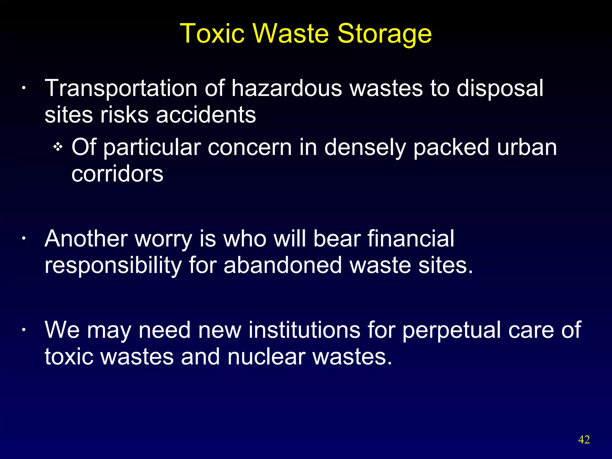 Toxic Waste Storage Transportation of hazardous wastes to disposal sites risks accidents Of particular concern in densely packed urban corridors Another worry is who will bear financial responsibility for abandoned waste sites. We may need new institutions for perpetual care of toxic wastes and nuclear wastes. 