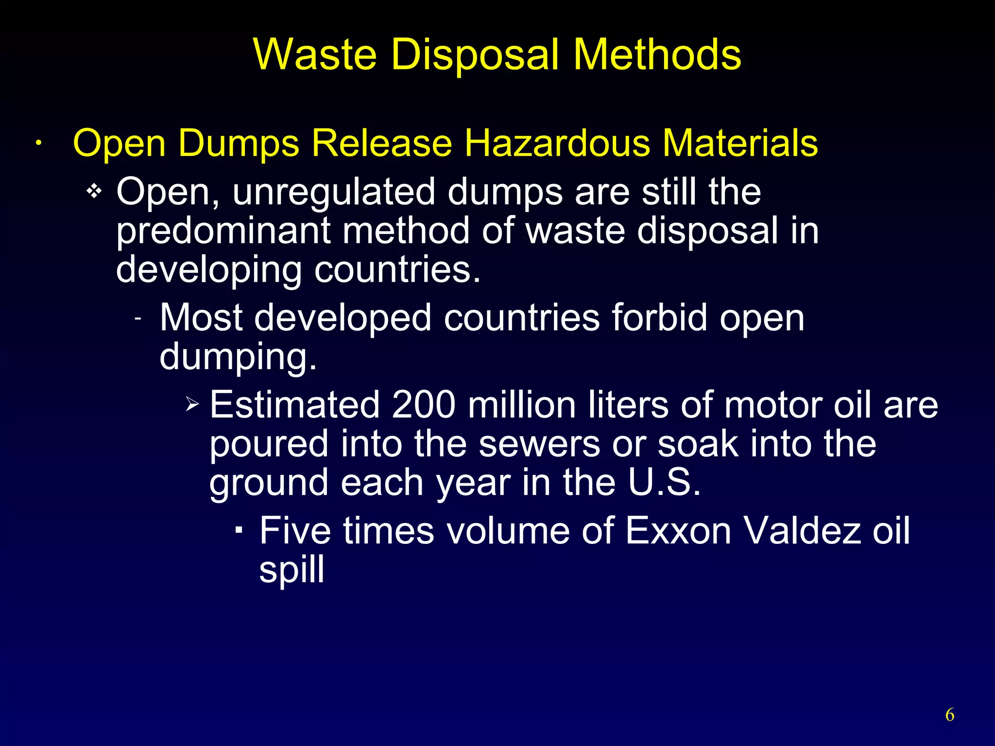 Waste Disposal Methods Open Dumps Release Hazardous Materials Open, unregulated dumps are still the predominant method of waste disposal in developing countries. Most developed countries forbid open dumping. Estimated 200 million liters of motor oil are poured into the sewers or soak into the ground each year in the U.S. Five times volume of Exxon Valdez oil spill 