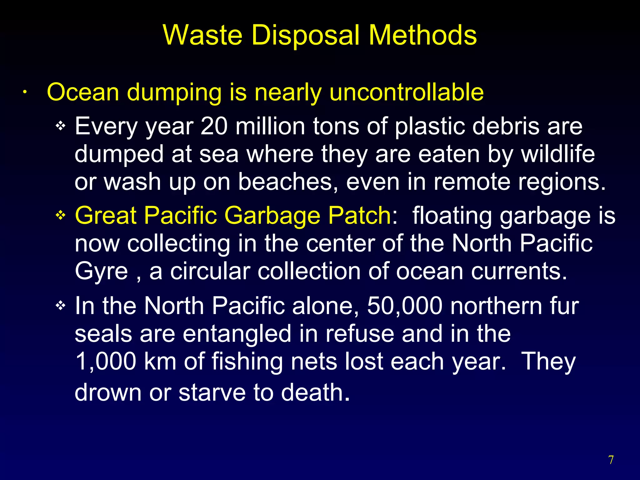 Waste Disposal Methods Ocean dumping is nearly uncontrollable Every year 20 million tons of plastic debris are dumped at sea where they are eaten by wildlife or wash up on beaches, even in remote regions. Great Pacific Garbage Patch :  floating garbage is now collecting in the center of the North Pacific Gyre , a circular collection of ocean currents. In the North Pacific alone, 50,000 northern fur seals are entangled in refuse and in the  1,000 km of fishing nets lost each year.  They drown or starve to death . 