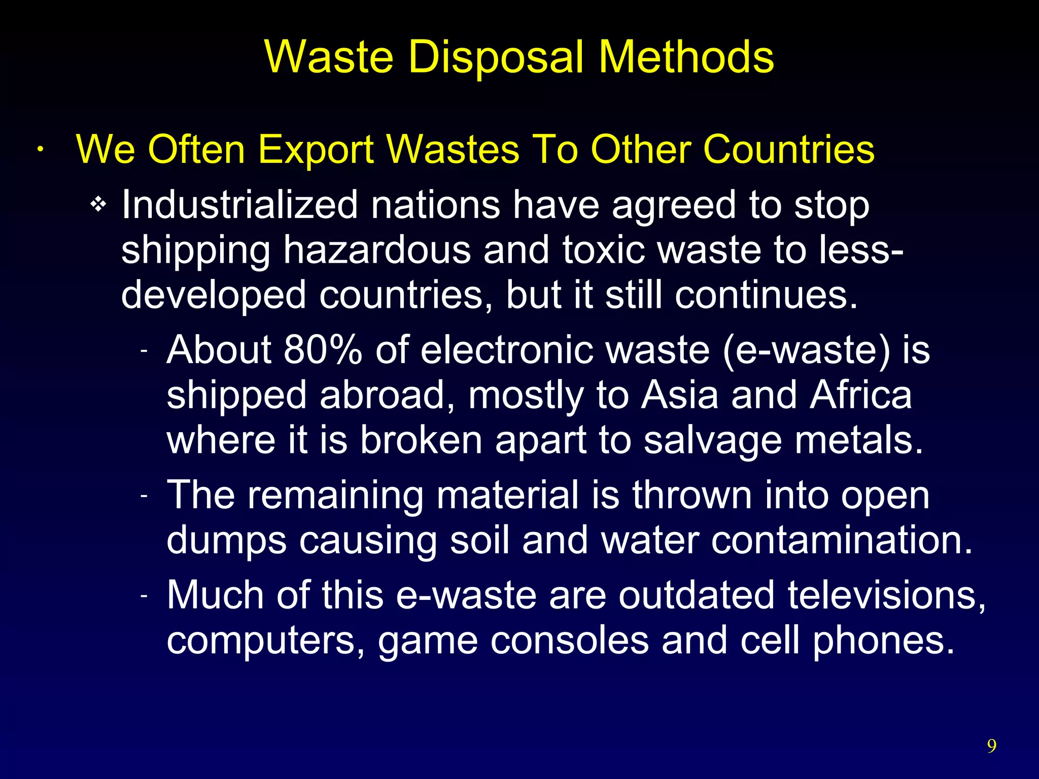 Waste Disposal Methods We Often Export Wastes To Other Countries Industrialized nations have agreed to stop shipping hazardous and toxic waste to less-developed countries, but it still continues. About 80% of electronic waste (e-waste) is shipped abroad, mostly to Asia and Africa where it is broken apart to salvage metals. The remaining material is thrown into open dumps causing soil and water contamination. Much of this e-waste are outdated televisions, computers, game consoles and cell phones. 