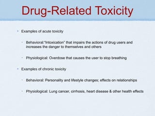 Drug-Related Toxicity
Examples of acute toxicity
• Behavioral:“Intoxication” that impairs the actions of drug users and
increases the danger to themselves and others
• Physiological: Overdose that causes the user to stop breathing
Examples of chronic toxicity
• Behavioral: Personality and lifestyle changes; effects on relationships
• Physiological: Lung cancer, cirrhosis, heart disease & other health effects
 