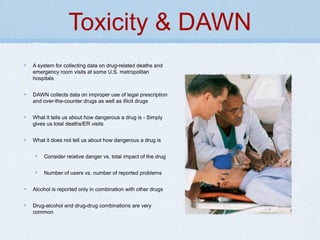 Toxicity & DAWN
A system for collecting data on drug-related deaths and
emergency room visits at some U.S. metropolitan
hospitals
DAWN collects data on improper use of legal prescription
and over-the-counter drugs as well as illicit drugs
What it tells us about how dangerous a drug is - Simply
gives us total deaths/ER visits
What it does not tell us about how dangerous a drug is
Consider relative danger vs. total impact of the drug
Number of users vs. number of reported problems
Alcohol is reported only in combination with other drugs
Drug-alcohol and drug-drug combinations are very
common
 