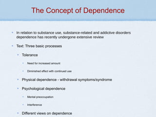 The Concept of Dependence
In relation to substance use, substance-related and addictive disorders
dependence has recently undergone extensive review
Text: Three basic processes
Tolerance
Need for increased amount
Diminished effect with continued use
Physical dependence - withdrawal symptoms/syndrome
Psychological dependence
Mental preoccupation
Interference
Different views on dependence
 