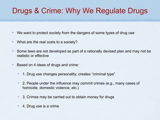 Drugs & Crime: Why We Regulate Drugs
We want to protect society from the dangers of some types of drug use
What are the real costs to a society?
Some laws are not developed as part of a rationally devised plan and may not be
realistic or effective
Based on 4 ideas of drugs and crime:
1. Drug use changes personality; creates “criminal type”
2. People under the influence may commit crimes (e.g., many cases of
homicide, domestic violence, etc.)
3. Crimes may be carried out to obtain money for drugs
4. Drug use is a crime
 