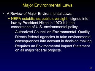 Major Environmental Laws A Review of Major Environmental Laws: NEPA establishes public oversight  –signed into law by President Nixon in 1970 it is the cornerstone of U.S. environmental policy. Authorized Council on Environmental  Quality Directs federal agencies to take environmental consequences into account in decision making Requires an Environmental Impact Statement on all major federal projects. 