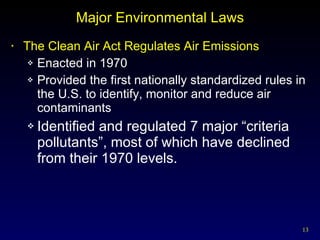 Major Environmental Laws The Clean Air Act Regulates Air Emissions Enacted in 1970 Provided the first nationally standardized rules in the U.S. to identify, monitor and reduce air contaminants Identified and regulated 7 major “criteria pollutants”, most of which have declined from their 1970 levels. 