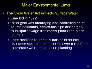 Major Environmental Laws The Clean Water Act Protects Surface Water  Enacted in 1972. Initial goal was identifying and controlling point source pollutants, end-of-the-pipe discharges, municipal sewage treatments plants and other sources. Later modified to address non-point source pollutants such as urban storm sewer run-off and to promote water shed-based planning.  