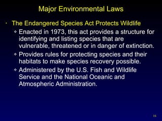 Major Environmental Laws The Endangered Species Act Protects Wildlife Enacted in 1973, this act provides a structure for identifying and listing species that are vulnerable, threatened or in danger of extinction. Provides rules for protecting species and their habitats to make species recovery possible. Administered by the U.S. Fish and Wildlife Service and the National Oceanic and Atmospheric Administration. 