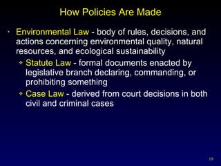 How Policies Are Made Environmental Law  - body of rules, decisions, and actions concerning environmental quality, natural resources, and ecological sustainability Statute Law  - formal documents enacted by legislative branch declaring, commanding, or prohibiting something Case Law  - derived from court decisions in both civil and criminal cases 