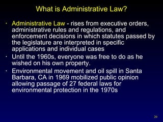 What is Administrative Law? Administrative Law  - rises from executive orders, administrative rules and regulations, and enforcement decisions in which statutes passed by the legislature are interpreted in specific applications and individual cases Until the 1960s, everyone was free to do as he wished on his own property. Environmental movement and oil spill in Santa Barbara, CA in 1969 mobilized public opinion allowing passage of 27 federal laws for environmental protection in the 1970s 