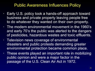 Public Awareness Influences Policy Early U.S. policy took a hands-off approach toward business and private property leaving people free to do whatever they wanted on their own property. The modern environmental movement in the 1960’s and early 70’s the public was alerted to the dangers of pesticides, hazardous wastes and toxic effluents.  Television news coverage of environmental disasters and public protests demanding greater environmental protection became common place. These events played an important role in mobilizing public opinion and were a major factor in the passage of the U.S. Clean Air Act in 1972. 
