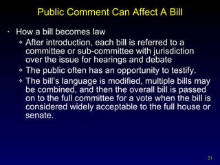 Public Comment Can Affect A Bill How a bill becomes law After introduction, each bill is referred to a committee or sub-committee with jurisdiction over the issue for hearings and debate The public often has an opportunity to testify. The bill’s language is modified, multiple bills may be combined, and then the overall bill is passed on to the full committee for a vote when the bill is considered widely acceptable to the full house or senate. 