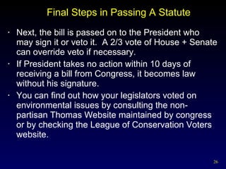 Final Steps in Passing A Statute Next, the bill is passed on to the President who may sign it or veto it.  A 2/3 vote of House + Senate can override veto if necessary. If President takes no action within 10 days of receiving a bill from Congress, it becomes law without his signature. You can find out how your legislators voted on environmental issues by consulting the non-partisan Thomas Website maintained by congress or by checking the League of Conservation Voters website. 