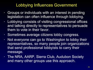 Lobbying Influences Government Groups or individuals with an interest in pending legislation can often influence through lobbying. Lobbying consists of visiting congressional offices and talking directly to representatives to persuade them to vote in their favor. Sometimes average citizens lobby congress. Not everyone can go to Washington to lobby their representatives, so many people join organizations that send professional lobbyists to carry their message. The NRA, AARP, Sierra Club, Audubon Society and many other groups use this approach. 