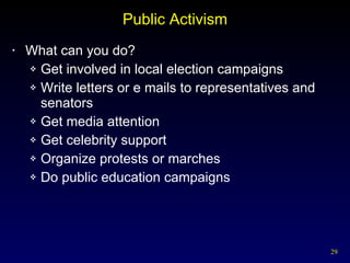 Public Activism What can you do? Get involved in local election campaigns Write letters or e mails to representatives and senators Get media attention Get celebrity support Organize protests or marches Do public education campaigns 