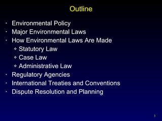 Outline Environmental Policy Major Environmental Laws How Environmental Laws Are Made Statutory Law Case Law Administrative Law Regulatory Agencies International Treaties and Conventions Dispute Resolution and Planning 