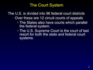 The Court System The U.S. is divided into 96 federal court districts Over these are 12 circuit courts of appeals The States also have courts which parallel the federal system. The U.S. Supreme Court is the court of last resort for both the state and federal court systems. 