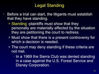 Legal Standing Before a trial can start, the litigants must establish that they have standing.  Standing  -plaintiffs must show that they personally are materially affected by the situation they are petitioning the court to redress. Must show that there is a present controversy for which a decision is needed. The court may deny standing if these criteria are not met. In a 1969 the Sierra Club was denied standing in a case against the U.S. Forest Service and Disney Corporation. 