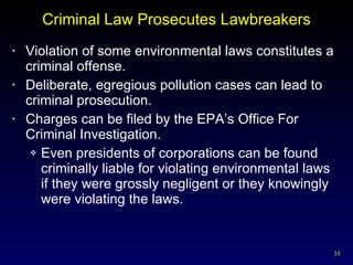 Criminal Law Prosecutes Lawbreakers Violation of some environmental laws constitutes a criminal offense.  Deliberate, egregious pollution cases can lead to criminal prosecution. Charges can be filed by the EPA’s Office For Criminal Investigation. Even presidents of corporations can be found criminally liable for violating environmental laws if they were grossly negligent or they knowingly were violating the laws. 