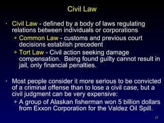 Civil Law Civil Law  - defined by a body of laws regulating relations between individuals or corporations Common Law  - customs and previous court decisions establish precedent Tort Law  - Civil action seeking damage compensation.  Being found guilty cannot result in jail, only financial penalties. Most people consider it more serious to be convicted of a criminal offense than to lose a civil case, but a civil judgment can be very expensive: A group of Alaskan fisherman won 5 billion dollars from Exxon Corporation for the Valdez Oil Spill. 