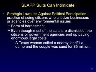 SLAPP Suits Can Intimidate Strategic Lawsuits Against Political Participation  - practice of suing citizens who criticize businesses or agencies over environmental issues Form of harassment Even though most of the suits are dismissed, the citizens or government agencies end up paying enormous legal costs A Texas woman called a nearby landfill a dump and the couple was sued for $5 million. 