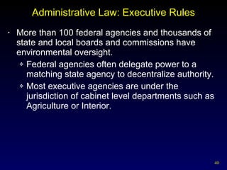 Administrative Law: Executive Rules More than 100 federal agencies and thousands of state and local boards and commissions have environmental oversight. Federal agencies often delegate power to a matching state agency to decentralize authority. Most executive agencies are under the jurisdiction of cabinet level departments such as Agriculture or Interior. 