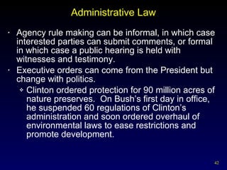 Administrative Law Agency rule making can be informal, in which case interested parties can submit comments, or formal in which case a public hearing is held with witnesses and testimony. Executive orders can come from the President but change with politics. Clinton ordered protection for 90 million acres of nature preserves.  On Bush’s first day in office, he suspended 60 regulations of Clinton’s administration and soon ordered overhaul of environmental laws to ease restrictions and promote development. 