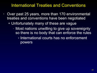 International Treaties and Conventions Over past 25 years, more than 170 environmental treaties and conventions have been negotiated Unfortunately many of these are vague Most nations unwilling to give up sovereignty so there is no body that can enforce the rules International courts has no enforcement powers 
