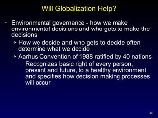 Will Globalization Help? Environmental governance - how we make environmental decisions and who gets to make the decisions How we decide and who gets to decide often determine what we decide Aarhus Convention of 1988 ratified by 40 nations Recognizes basic right of every person, present and future, to a healthy environment and specifies how decision making processes will occur 