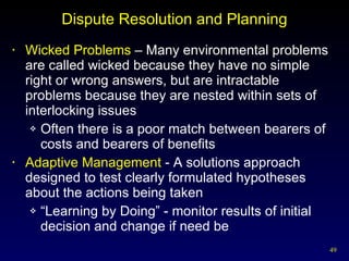 Dispute Resolution and Planning Wicked Problems  – Many environmental problems are called wicked because they have no simple right or wrong answers, but are intractable problems because they are nested within sets of interlocking issues Often there is a poor match between bearers of costs and bearers of benefits Adaptive Management  - A solutions approach designed to test clearly formulated hypotheses about the actions being taken “ Learning by Doing” - monitor results of initial decision and change if need be 