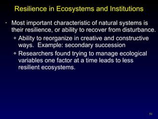 Resilience in Ecosystems and Institutions Most important characteristic of natural systems is their resilience, or ability to recover from disturbance. Ability to reorganize in creative and constructive ways.  Example: secondary succession Researchers found trying to manage ecological variables one factor at a time leads to less  resilient ecosystems. 