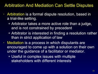 Arbitration And Mediation Can Settle Disputes Arbitration  is a formal dispute resolution, based in  a trial-like setting. Arbitrator takes a more active role than a judge, and is not constrained by precedent Arbitrator is interested in finding a resolution rather than in strict application of law Mediation  is a process in which disputants are encouraged to come up with a solution on their own under the guidance of a facilitator or mediator. Useful in complex issues with multiple stakeholders with different interests 