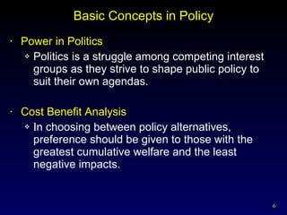 Basic Concepts in Policy Power in Politics Politics is a struggle among competing interest groups as they strive to shape public policy to suit their own agendas. Cost Benefit Analysis In choosing between policy alternatives, preference should be given to those with the greatest cumulative welfare and the least negative impacts. 