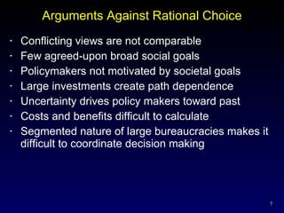 Arguments Against Rational Choice Conflicting views are not comparable Few agreed-upon broad social goals Policymakers not motivated by societal goals Large investments create path dependence Uncertainty drives policy makers toward past Costs and benefits difficult to calculate Segmented nature of large bureaucracies makes it difficult to coordinate decision making 
