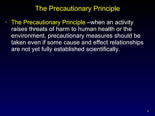 The Precautionary Principle The Precautionary Principle  –when an activity raises threats of harm to human health or the environment, precautionary measures should be taken even if some cause and effect relationships are not yet fully established scientifically. 