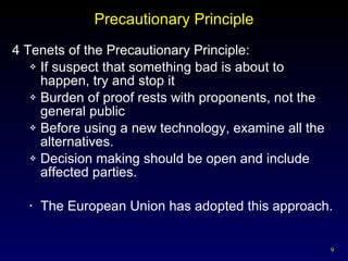 Precautionary Principle 4 Tenets of the Precautionary Principle: If suspect that something bad is about to happen, try and stop it Burden of proof rests with proponents, not the general public Before using a new technology, examine all the alternatives. Decision making should be open and include affected parties. The European Union has adopted this approach. 