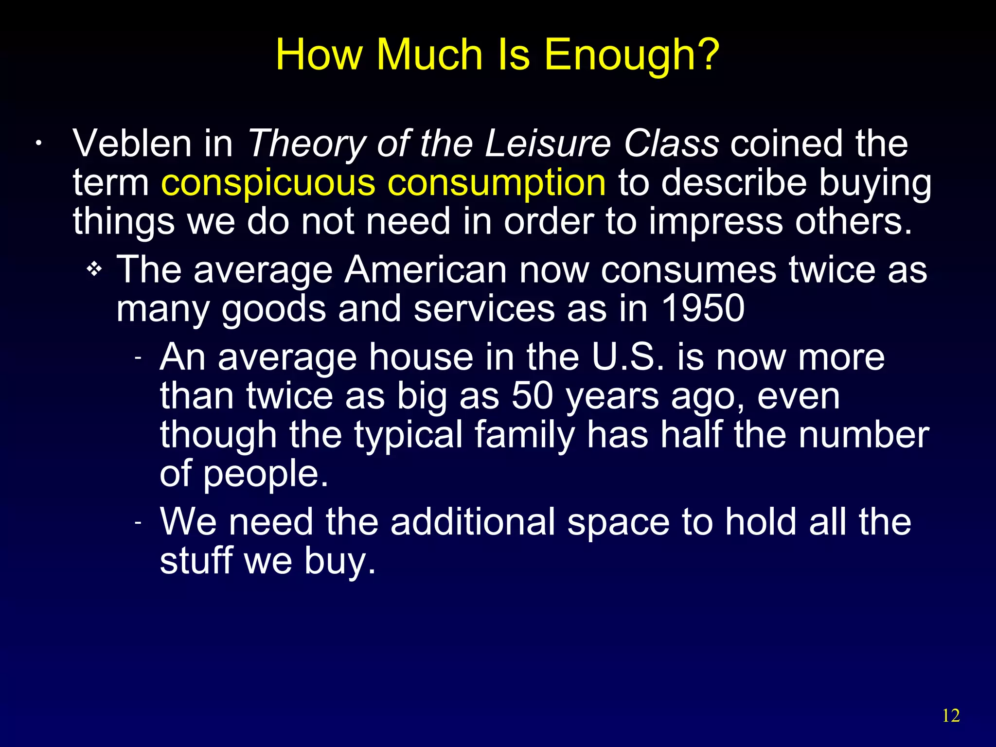 How Much Is Enough? Veblen in  Theory of the Leisure Class  coined the term  conspicuous consumption  to describe buying things we do not need in order to impress others. The average American now consumes twice as many goods and services as in 1950 An average house in the U.S. is now more than twice as big as 50 years ago, even though the typical family has half the number of people. We need the additional space to hold all the stuff we buy. 