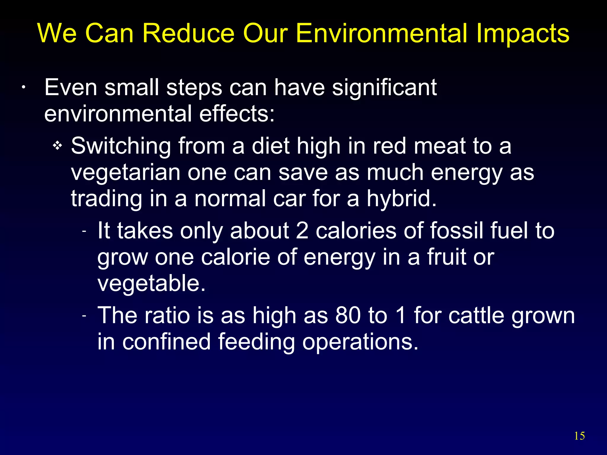 We Can Reduce Our Environmental Impacts Even small steps can have significant environmental effects: Switching from a diet high in red meat to a vegetarian one can save as much energy as trading in a normal car for a hybrid. It takes only about 2 calories of fossil fuel to grow one calorie of energy in a fruit or vegetable. The ratio is as high as 80 to 1 for cattle grown in confined feeding operations. 