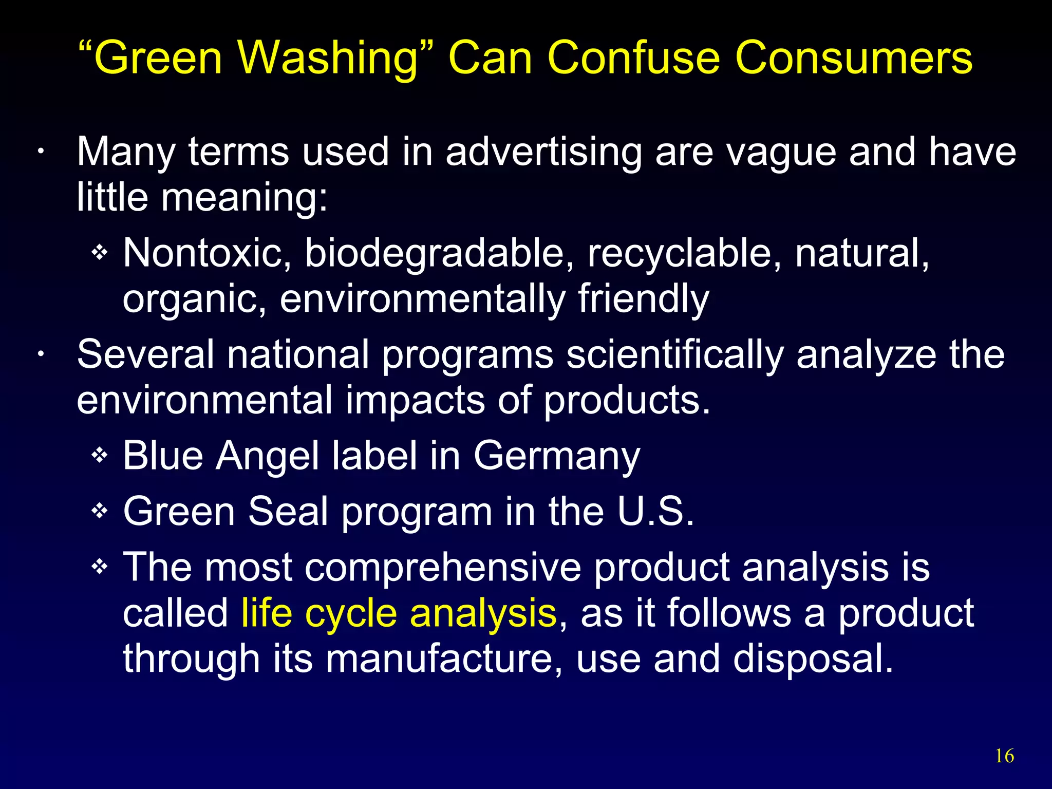 “Green Washing” Can Confuse Consumers Many terms used in advertising are vague and have little meaning: Nontoxic, biodegradable, recyclable, natural, organic, environmentally friendly Several national programs scientifically analyze the environmental impacts of products. Blue Angel label in Germany Green Seal program in the U.S. The most comprehensive product analysis is called  life cycle analysis , as it follows a product through its manufacture, use and disposal. 