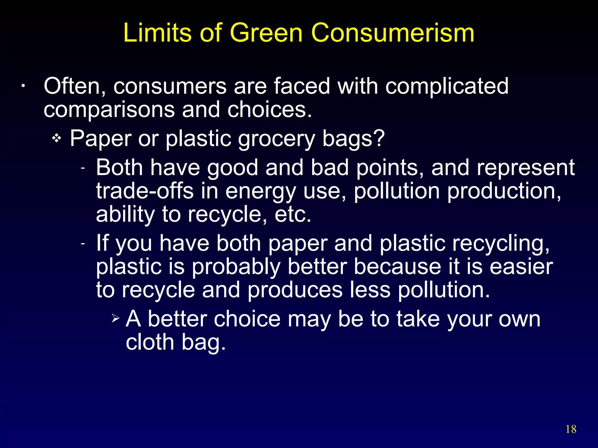 Limits of Green Consumerism Often, consumers are faced with complicated comparisons and choices. Paper or plastic grocery bags? Both have good and bad points, and represent trade-offs in energy use, pollution production, ability to recycle, etc. If you have both paper and plastic recycling, plastic is probably better because it is easier to recycle and produces less pollution. A better choice may be to take your own cloth bag. 