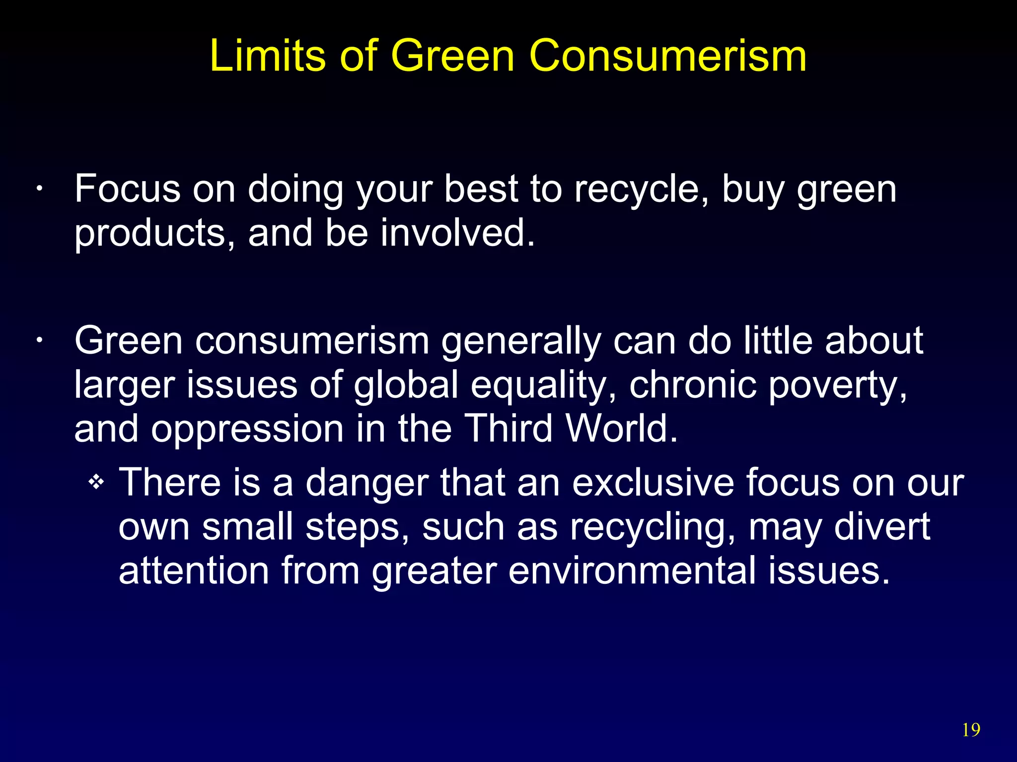 Limits of Green Consumerism Focus on doing your best to recycle, buy green products, and be involved. Green consumerism generally can do little about larger issues of global equality, chronic poverty, and oppression in the Third World. There is a danger that an exclusive focus on our own small steps, such as recycling, may divert attention from greater environmental issues. 