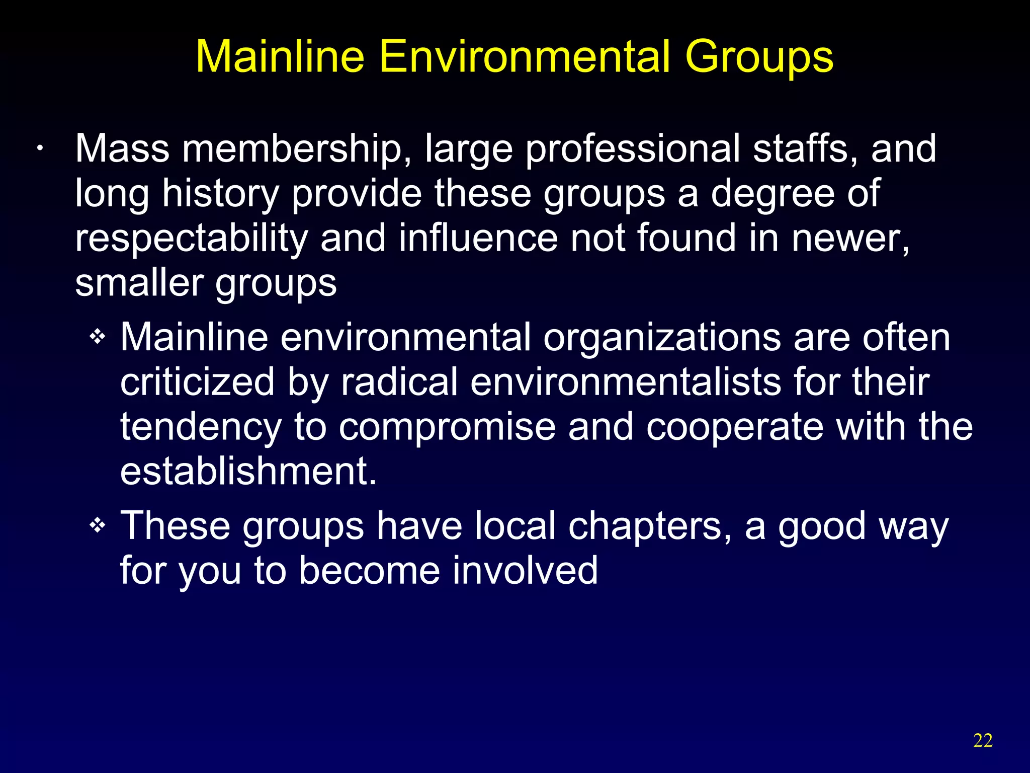 Mainline Environmental Groups Mass membership, large professional staffs, and long history provide these groups a degree of respectability and influence not found in newer, smaller groups Mainline environmental organizations are often criticized by radical environmentalists for their tendency to compromise and cooperate with the establishment. These groups have local chapters, a good way for you to become involved 