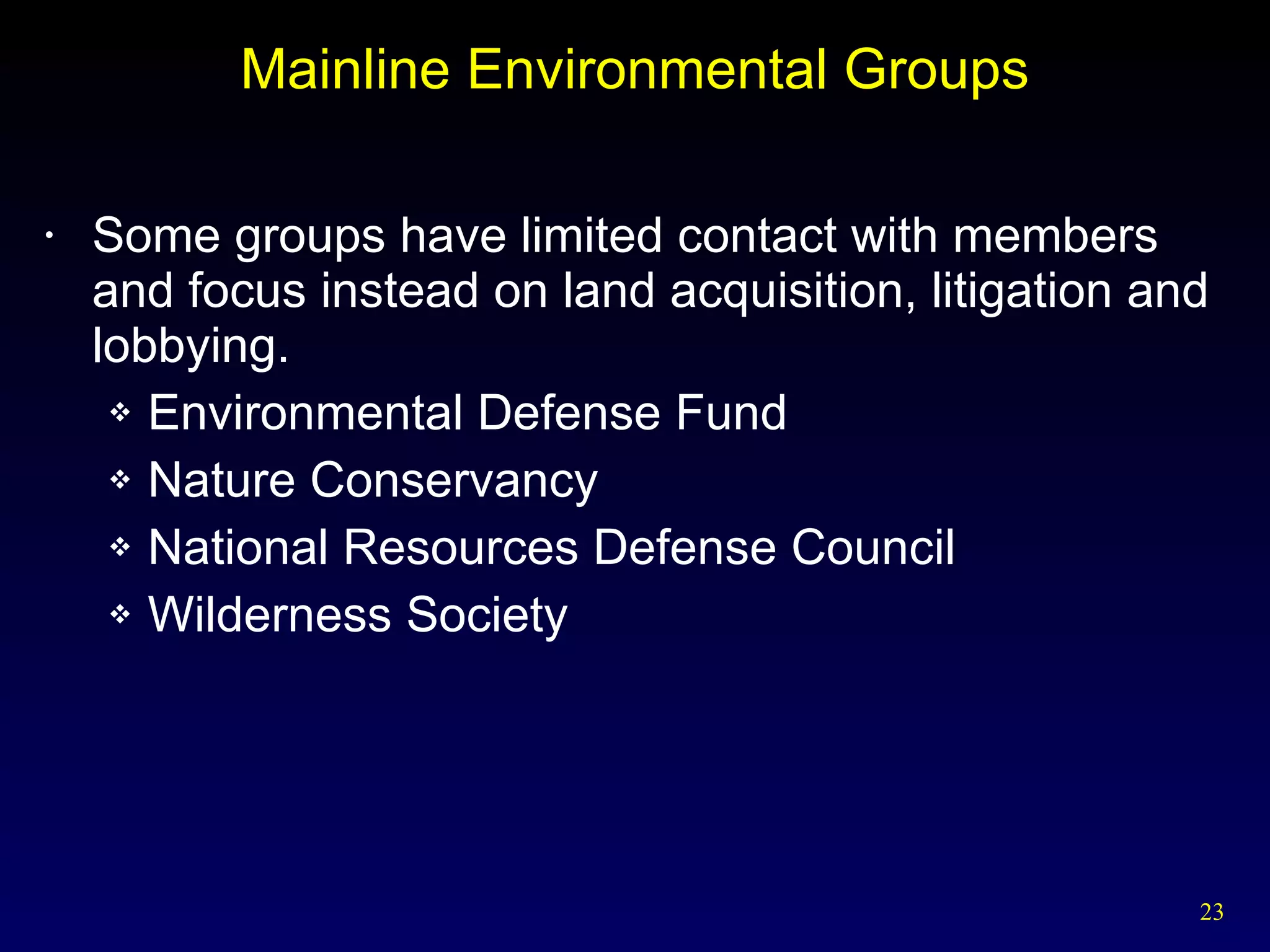 Mainline Environmental Groups Some groups have limited contact with members and focus instead on land acquisition, litigation and lobbying. Environmental Defense Fund Nature Conservancy National Resources Defense Council Wilderness Society 