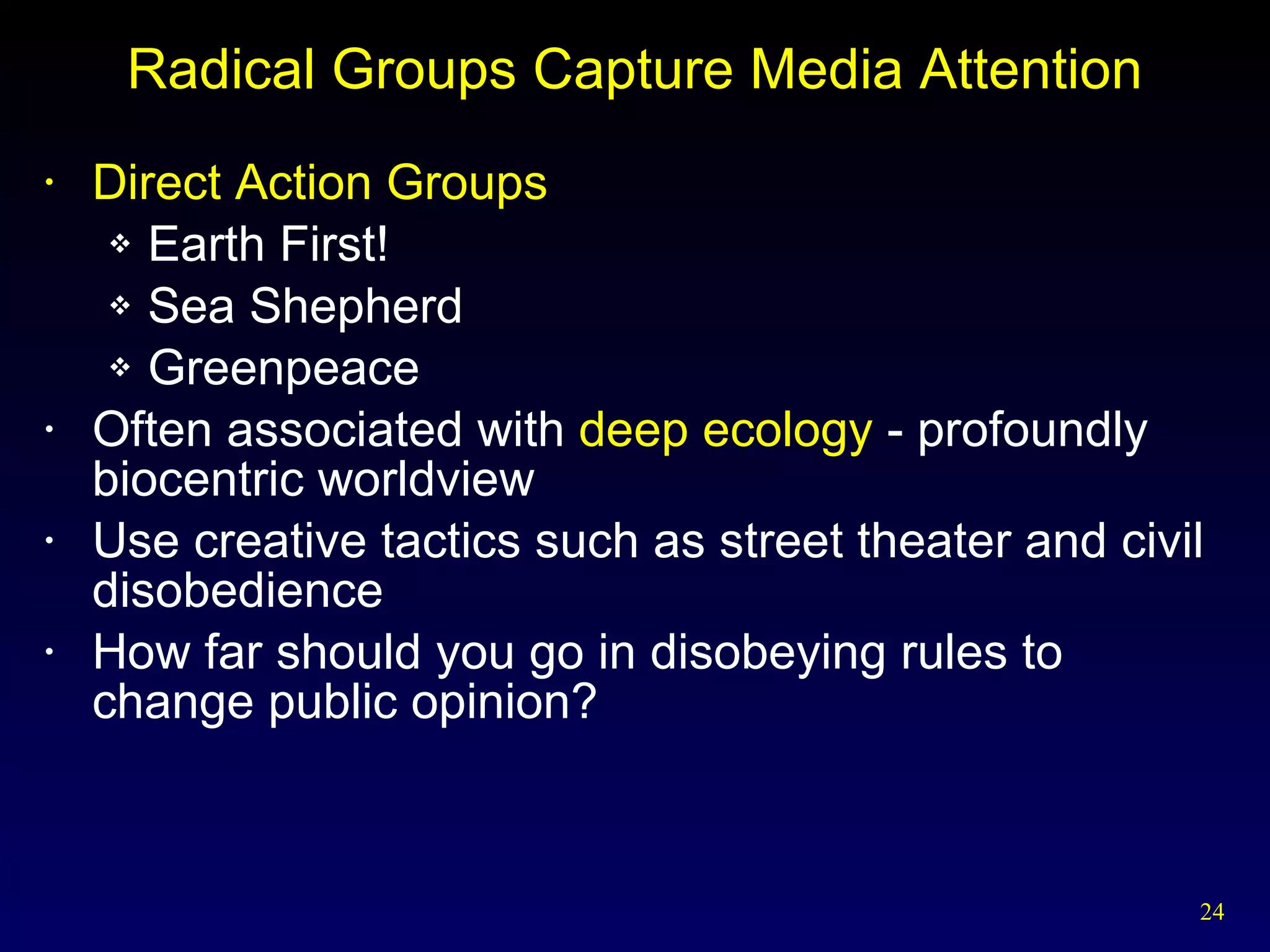 Radical Groups Capture Media Attention Direct Action   Groups Earth First! Sea Shepherd Greenpeace Often associated with  deep ecology  - profoundly biocentric worldview Use creative tactics such as street theater and civil disobedience How far should you go in disobeying rules to change public opinion? 