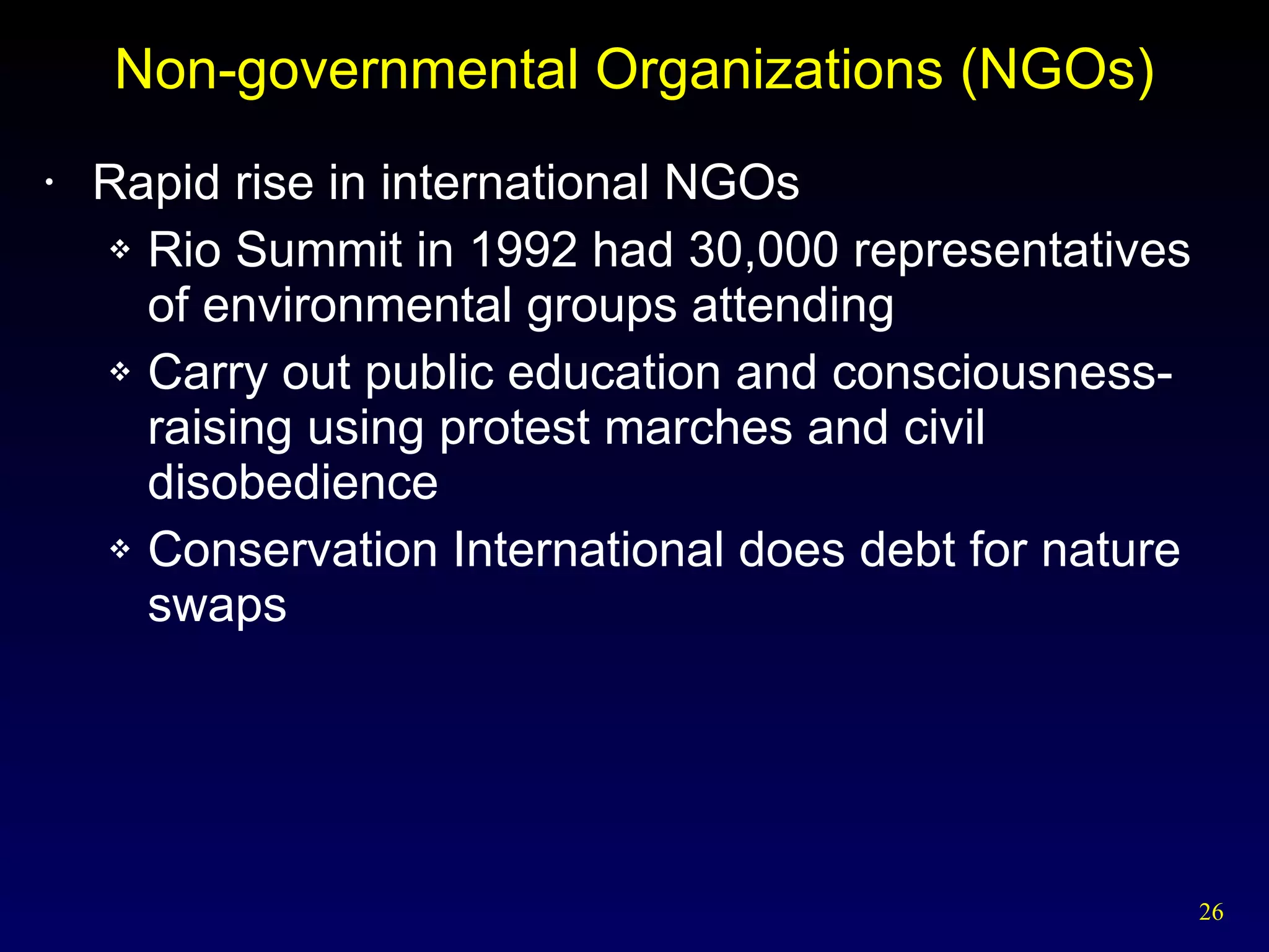 Non-governmental Organizations (NGOs) Rapid rise in international NGOs Rio Summit in 1992 had 30,000 representatives of environmental groups attending Carry out public education and consciousness-raising using protest marches and civil disobedience Conservation International does debt for nature swaps 