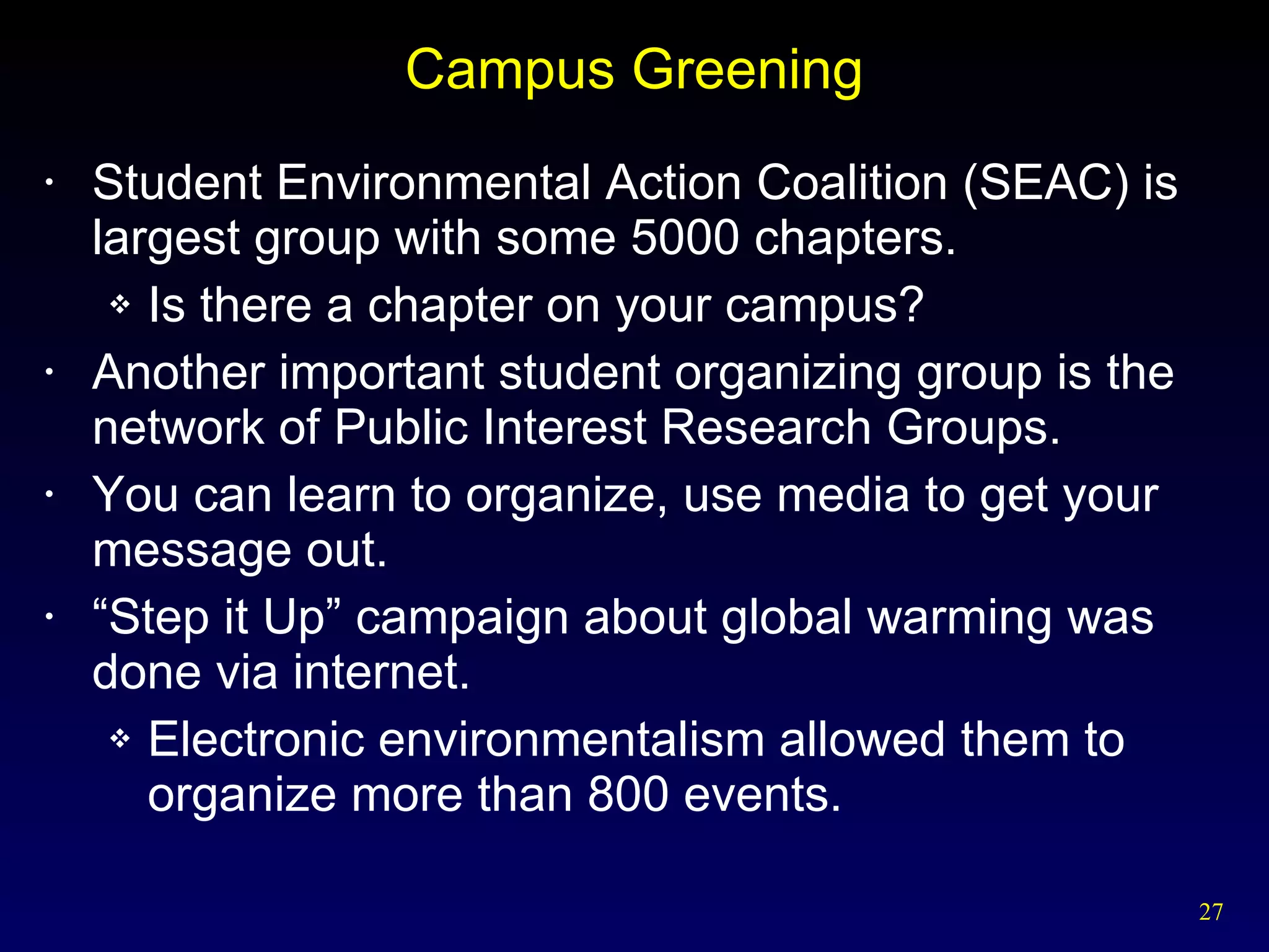 Campus Greening Student Environmental Action Coalition (SEAC) is largest group with some 5000 chapters. Is there a chapter on your campus? Another important student organizing group is the network of Public Interest Research Groups. You can learn to organize, use media to get your message out. “ Step it Up” campaign about global warming was done via internet. Electronic environmentalism allowed them to organize more than 800 events. 